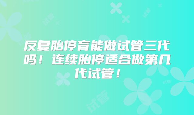 反复胎停育能做试管三代吗！连续胎停适合做第几代试管！