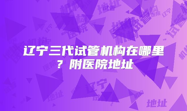 辽宁三代试管机构在哪里？附医院地址