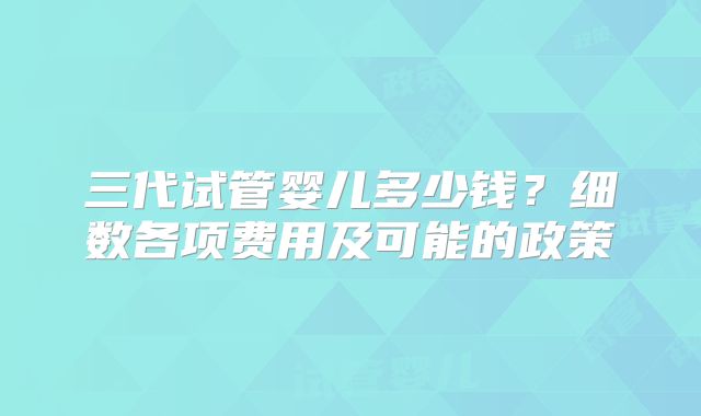 三代试管婴儿多少钱?细数各项费用及可能的政策