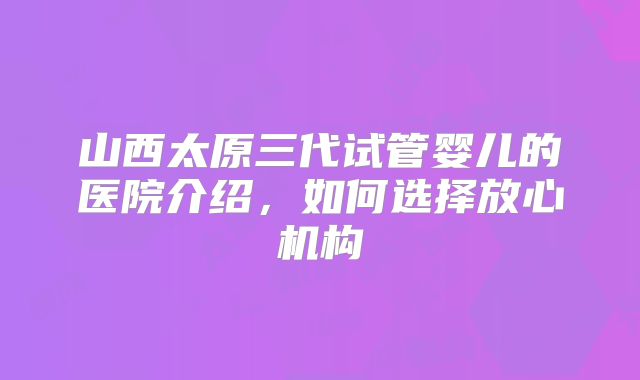 山西太原三代试管婴儿的医院介绍,如何选择放心机构