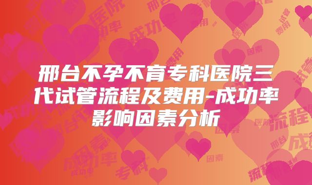 邢台不孕不育专科医院三代试管流程及费用-成功率影响因素分析