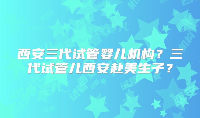 西安三代试管婴儿机构？三代试管儿西安赴美生子？