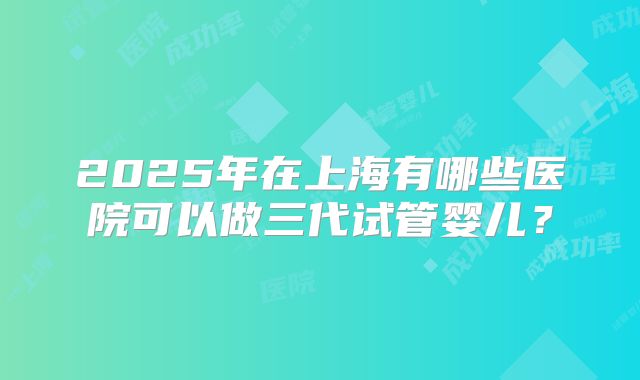 2025年在上海有哪些医院可以做三代试管婴儿？