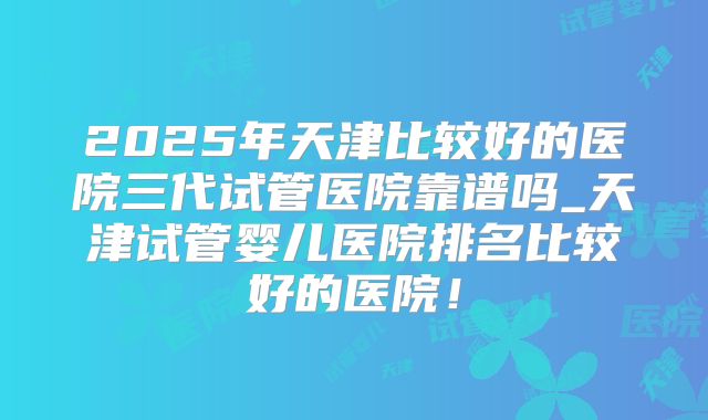 2025年天津比较好的医院三代试管医院靠谱吗_天津试管婴儿医院排名比较好的医院!