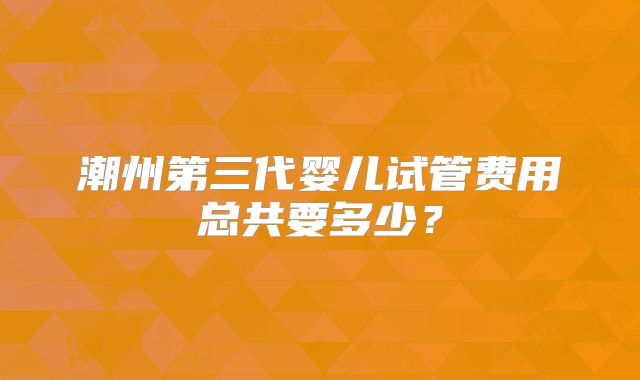 潮州第三代婴儿试管费用总共要多少？