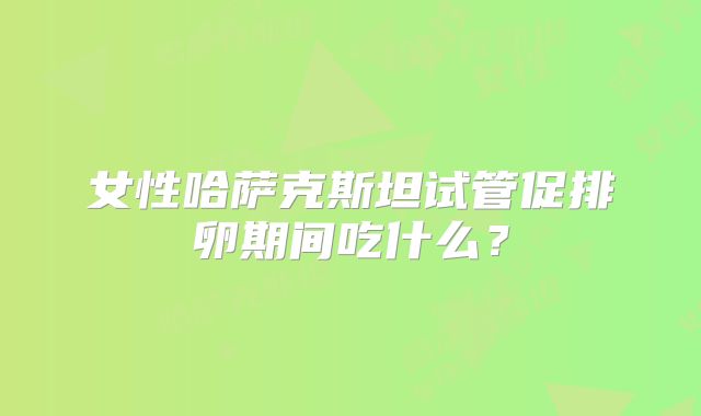女性哈萨克斯坦试管促排卵期间吃什么？