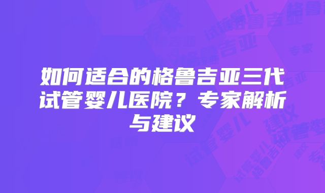 如何适合的格鲁吉亚三代试管婴儿医院？专家解析与建议