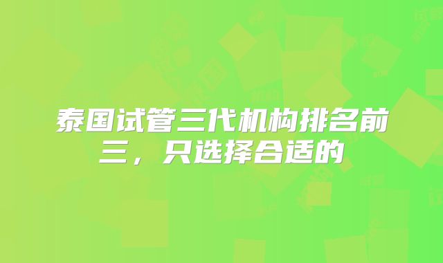 泰国试管三代机构排名前三，只选择合适的