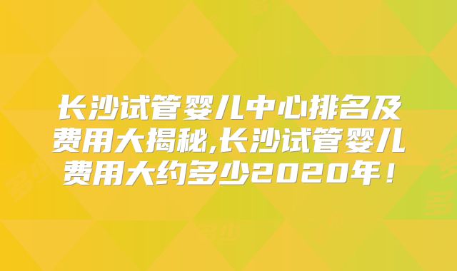 长沙试管婴儿中心排名及费用大揭秘,长沙试管婴儿费用大约多少2020年！