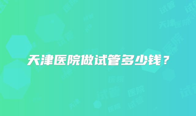 天津医院做试管多少钱?