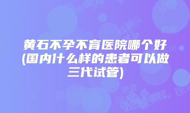 黄石不孕不育医院哪个好(国内什么样的患者可以做三代试管)