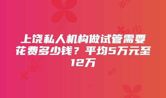 上饶私人机构做试管需要花费多少钱？平均5万元至12万