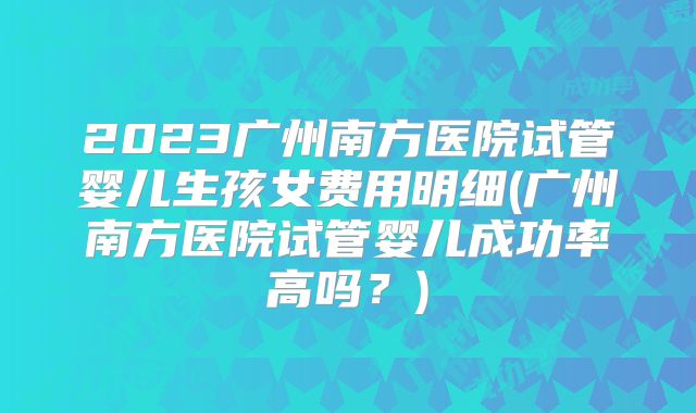 2023广州南方医院试管婴儿生孩女费用明细(广州南方医院试管婴儿成功率高吗？)