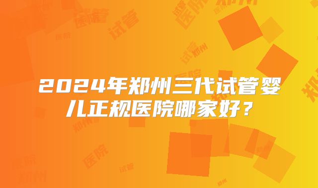 2024年郑州三代试管婴儿正规医院哪家好？