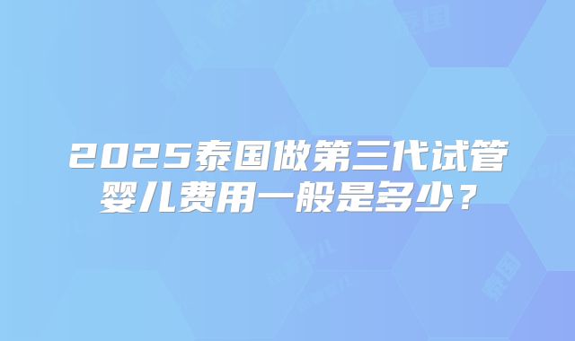 2025泰国做第三代试管婴儿费用一般是多少？