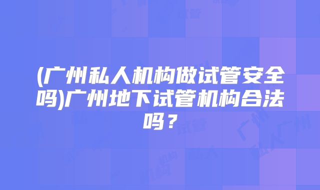(广州私人机构做试管安全吗)广州地下试管机构合法吗?