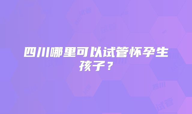 四川哪里可以试管怀孕生孩子？