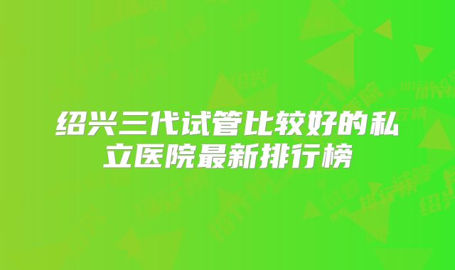 绍兴三代试管比较好的私立医院最新排行榜