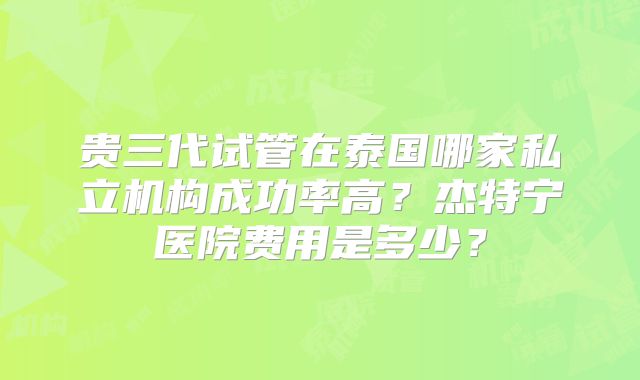贵三代试管在泰国哪家私立机构成功率高？杰特宁医院费用是多少？