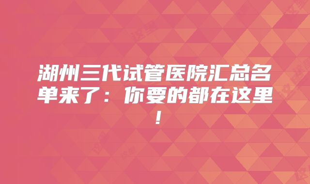 湖州三代试管医院汇总名单来了：你要的都在这里！