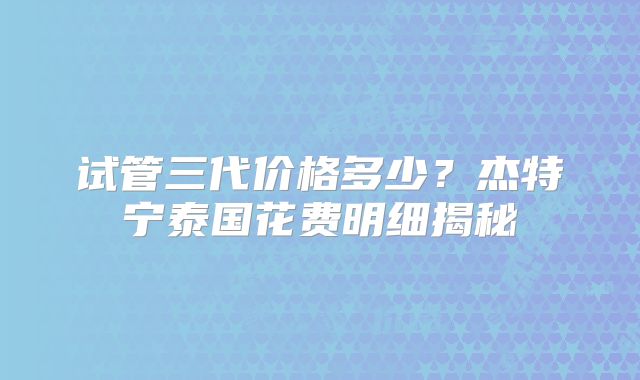 试管三代价格多少？杰特宁泰国花费明细揭秘
