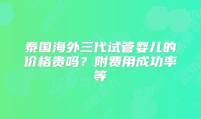 泰国海外三代试管婴儿的价格贵吗？附费用成功率等