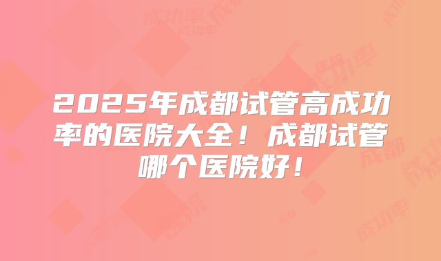 2025年成都试管高成功率的医院大全!成都试管哪个医院好!