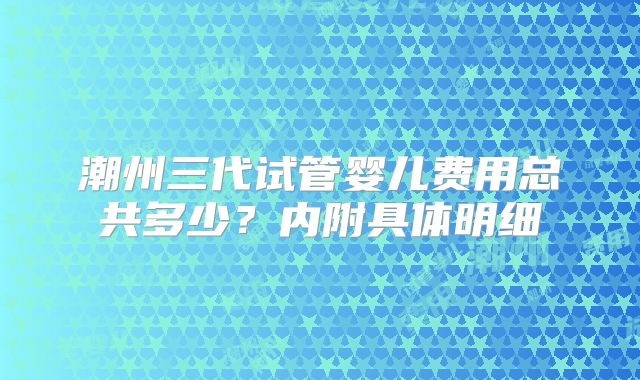 潮州三代试管婴儿费用总共多少？内附具体明细