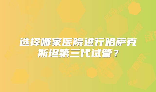 选择哪家医院进行哈萨克斯坦第三代试管？