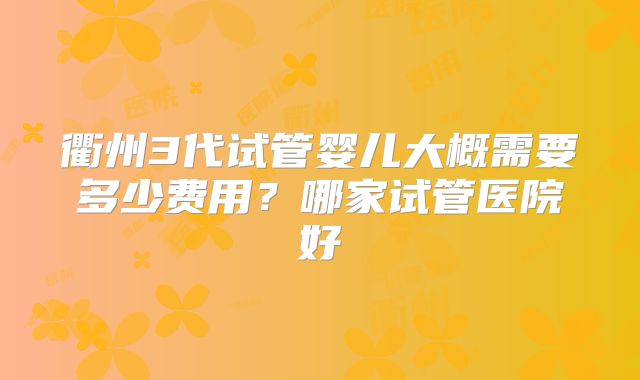 衢州3代试管婴儿大概需要多少费用？哪家试管医院好