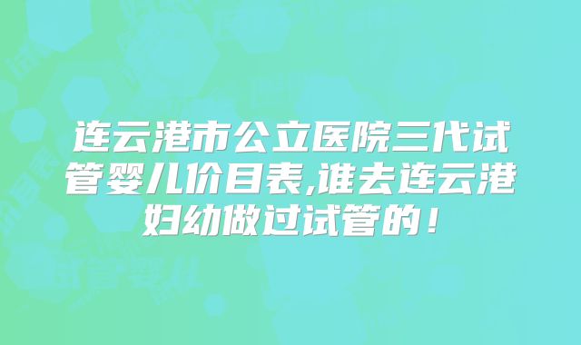连云港市公立医院三代试管婴儿价目表,谁去连云港妇幼做过试管的！