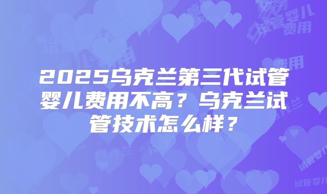 2025乌克兰第三代试管婴儿费用不高？乌克兰试管技术怎么样？
