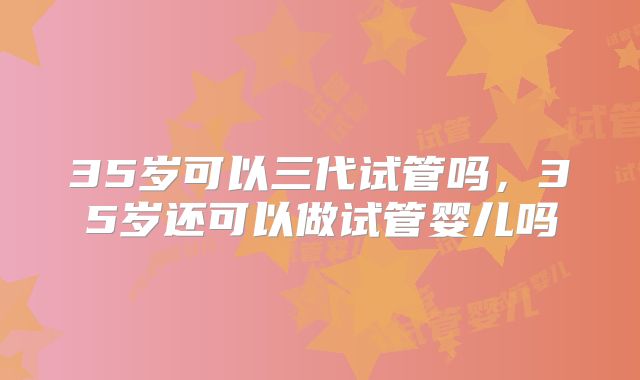 35岁可以三代试管吗,35岁还可以做试管婴儿吗