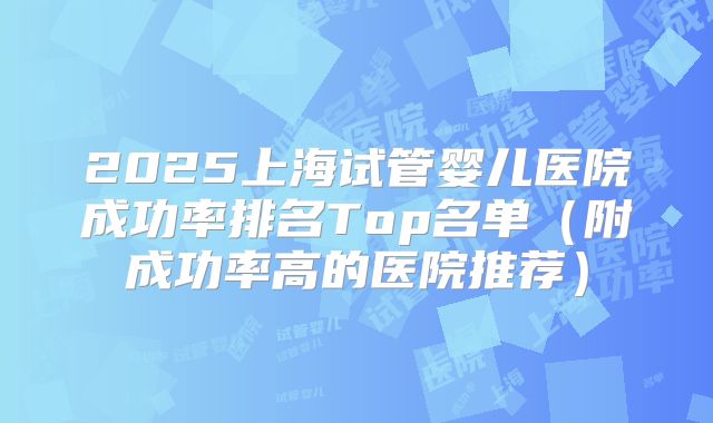 2025上海试管婴儿医院成功率排名Top名单（附成功率高的医院推荐）