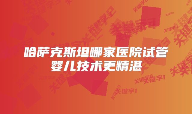 哈萨克斯坦哪家医院试管婴儿技术更精湛