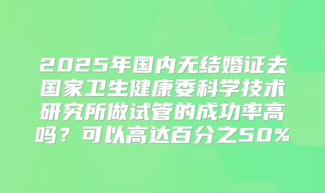 2025年国内无结婚证去国家卫生健康委科学技术研究所做试管的成功率高吗？可以高达百分之50%