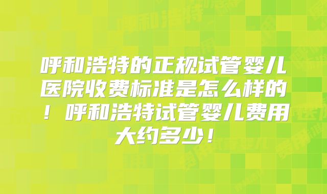 呼和浩特的正规试管婴儿医院收费标准是怎么样的！呼和浩特试管婴儿费用大约多少！