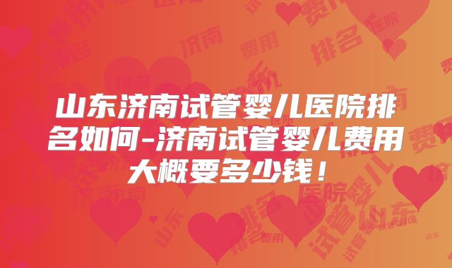 山东济南试管婴儿医院排名如何-济南试管婴儿费用大概要多少钱！