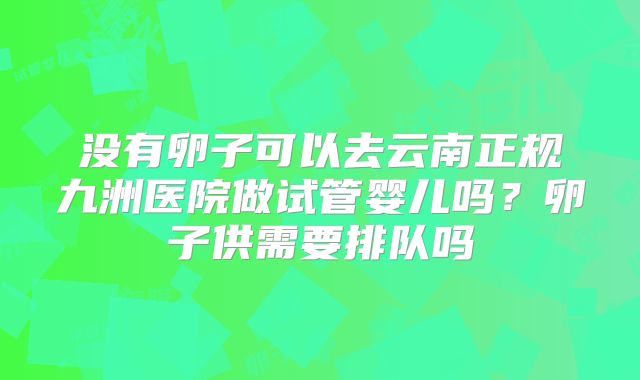 没有卵子可以去云南正规九洲医院做试管婴儿吗?卵子供需要排队吗