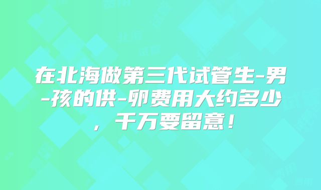 在北海做第三代试管生-男-孩的供-卵费用大约多少，千万要留意！