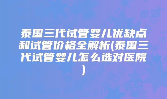 泰国三代试管婴儿优缺点和试管价格全解析(泰国三代试管婴儿怎么选对医院)
