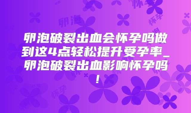 卵泡破裂出血会怀孕吗做到这4点轻松提升受孕率_卵泡破裂出血影响怀孕吗！