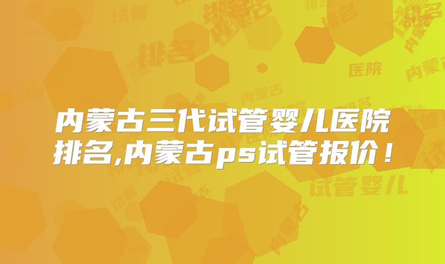内蒙古三代试管婴儿医院排名,内蒙古ps试管报价！