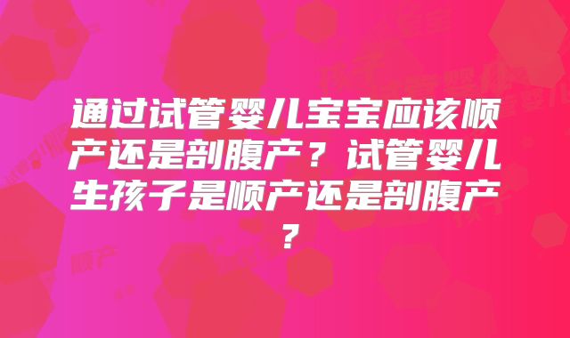 通过试管婴儿宝宝应该顺产还是剖腹产?试管婴儿生孩子是顺产还是剖腹产?