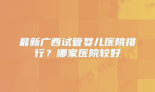 最新广西试管婴儿医院排行？哪家医院较好