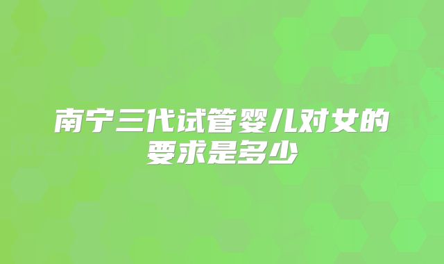 南宁三代试管婴儿对女的要求是多少