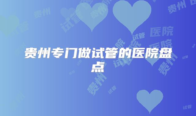 贵州专门做试管的医院盘点