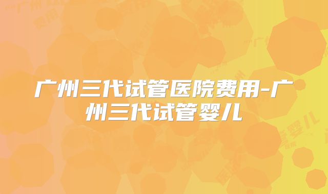 广州三代试管医院费用-广州三代试管婴儿