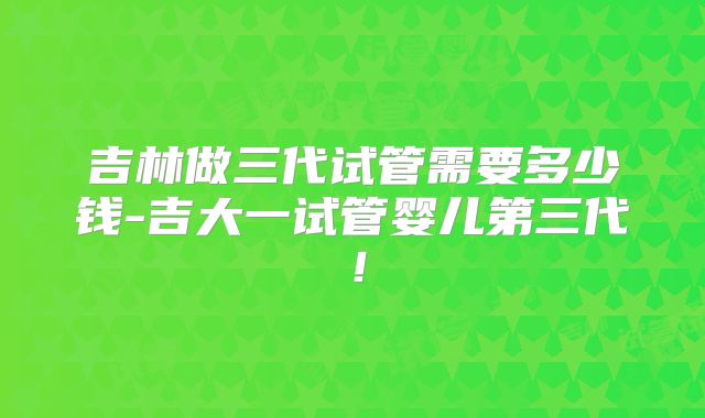 吉林做三代试管需要多少钱-吉大一试管婴儿第三代!