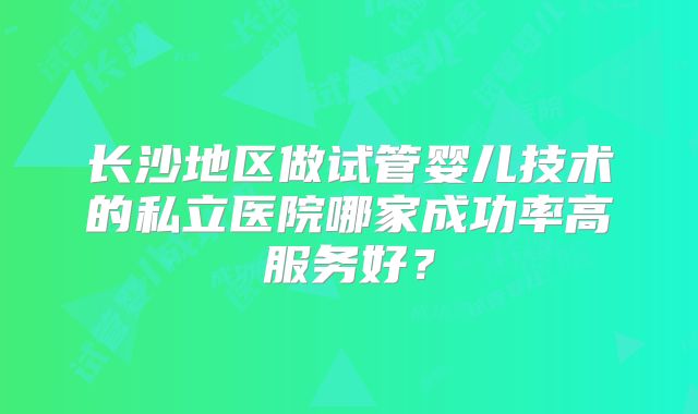长沙地区做试管婴儿技术的私立医院哪家成功率高服务好？